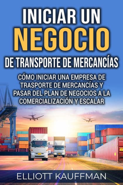 Iniciar un negocio de transporte de mercancías: Cómo iniciar una empresa de trasporte de mercancías y pasar del plan de negocios a la comercialización y escalar by Elliott Kauffman