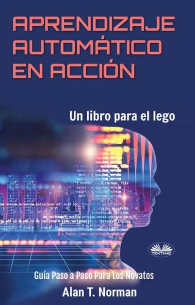 Aprendizaje Automático En Acción: Un Libro Para El Lego, Guía Paso A Paso Para Los Novatos by Alan T. Norman