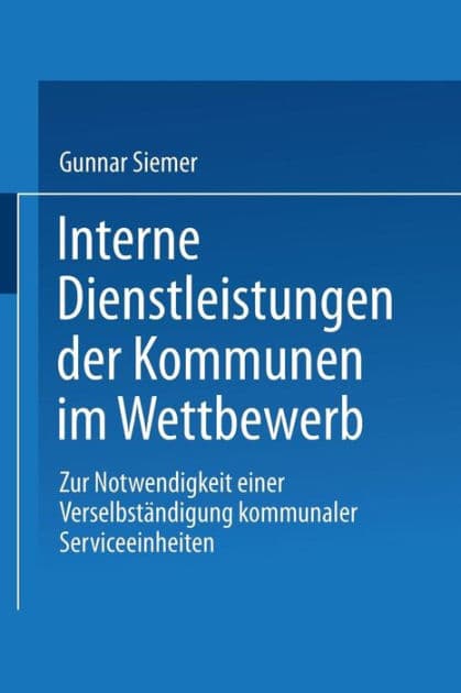 Interne Dienstleistungen der Kommunen im Wettbewerb: Zur Notwendigkeit einer Verselbständigung kommunaler Serviceeinheiten by Gunnar Siemer