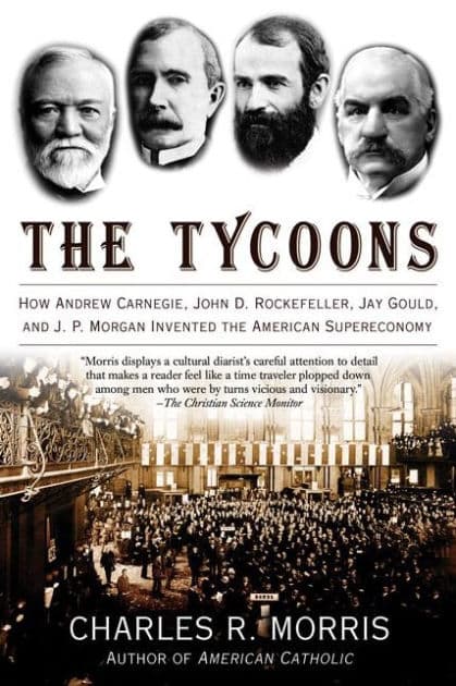 The Tycoons: How Andrew Carnegie, John D. Rockefeller, Jay Gould, and J. P. Morgan Invented the American Supereconomy by Charles R. Morris
