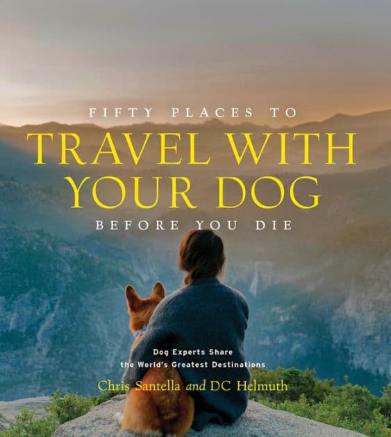 Fifty Places to Travel with Your Dog Before You Die: Dog Experts Share the World's Greatest Destinations by Chris Santella