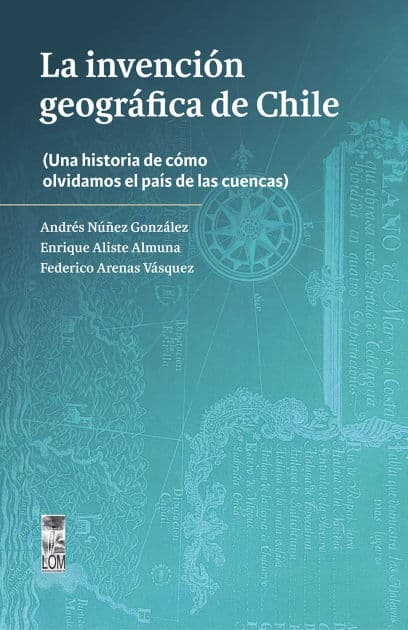 La invención geográfica de Chile: Una historia de cómo olvidamos el país de las cuencas by Andrés Nuñez González