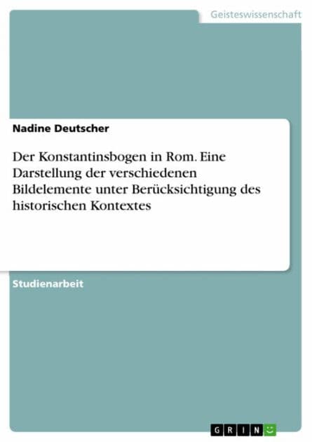Der Konstantinsbogen in Rom. Eine Darstellung der verschiedenen Bildelemente unter Berücksichtigung des historischen Kontextes: Eine Darstellung der verschiedenen Bildelemente - unter Berücksichtigung des historischen Kontextes by Nadine Deutscher