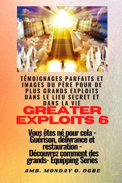 Greater Exploits - 6 - Témoignages parfaits et images du Père pour de plus grands exploits: Témoignages parfaits et images du Père pour de plus grands exploits dans le lieu secret et dans la vie Vous êtes né pour cela - Guérison, délivrance et restauratio by Ambassador Monday O. Ogbe