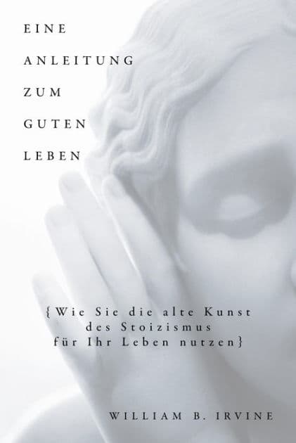 Eine Anleitung zum guten Leben: Wie Sie die alte Kunst des Stoizismus für Ihr Leben nutzen by William B. Irvine