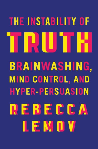 The Instability of Truth: Brainwashing, Mind Control, and Hyper-Persuasion by Rebecca Lemov