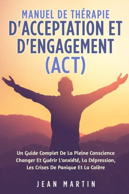 Manuel de Thï¿½rapie d'Acceptation Et d'Engagement (Act): Un Guide Complet de la Pleine Conscience Changer Et Guï¿½rir l'Anxiï¿½tï¿½, La Dï¿½pression, Les Crises de Panique Et La Colï¿½re by Jean Martin