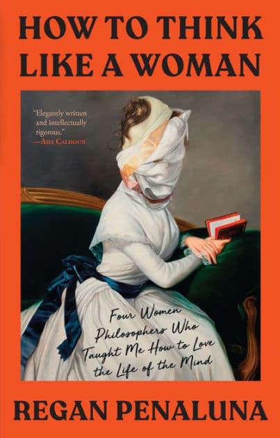 How to Think Like a Woman: Four Women Philosophers Who Taught Me How to Love the Life of the Mind by Regan Penaluna