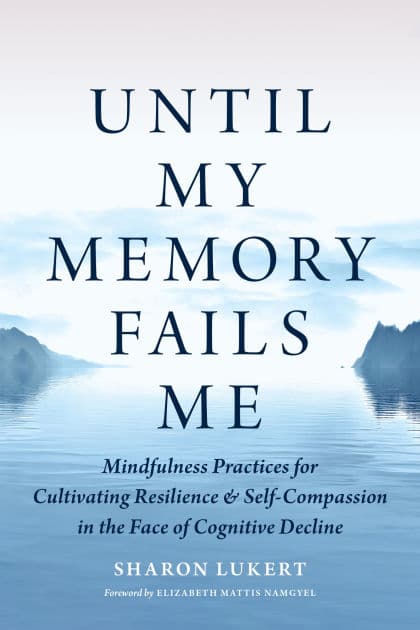 Until My Memory Fails Me: Mindfulness Practices for Cultivating Resilience and Self-Compassion in the Face of Cognitive Decline by Sharon Lukert