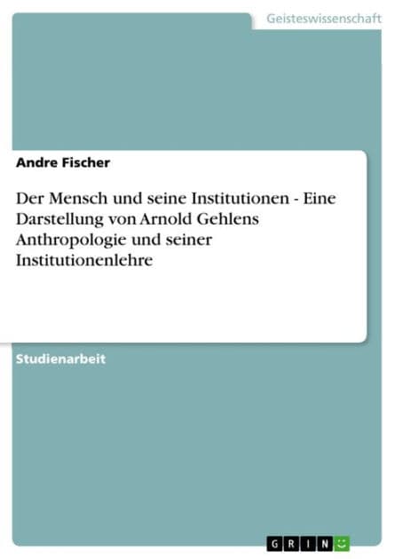 Der Mensch und seine Institutionen - Eine Darstellung von Arnold Gehlens Anthropologie und seiner Institutionenlehre: Eine Darstellung von Arnold Gehlens Anthropologie und seiner Institutionenlehre by Andre Fischer