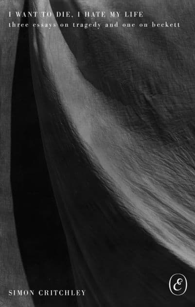 I Want to Die, I Hate My Life: Three Essays on Tragedy and One on Beckett by Simon Critchley