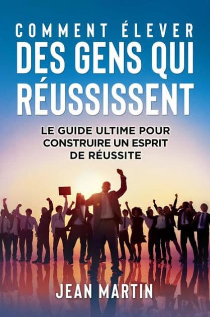 COMMENT ÉLEVER DES GENS QUI RÉUSSISSENT. Le guide ultime pour construire un esprit de réussite by Jean Martin