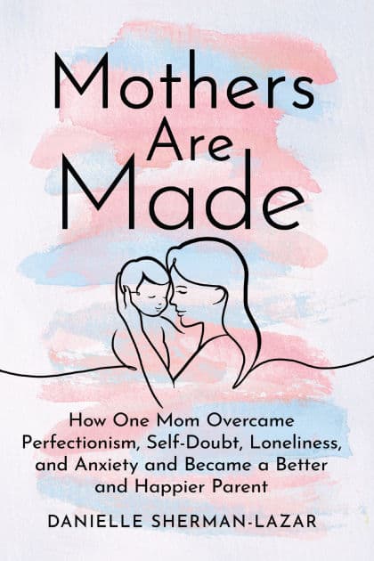 Mothers Are Made: How One Mom Overcame Perfectionism, Self-Doubt, Loneliness, and Anxiety and Became a Better and Happier Parent by Danielle Sherman-Lazar