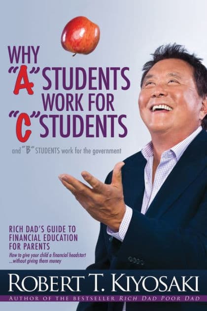 Why "A" Students Work for "C" Students and "B" Students Work for the Government: Rich Dad's Guide to Financial Education for Parents by Robert T. Kiyosaki