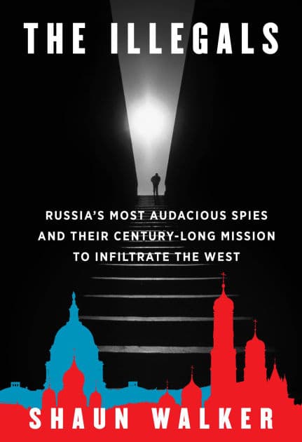 The Illegals: Russia's Most Audacious Spies and Their Century-Long Mission to Infiltrate the West by Shaun Walker