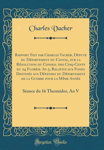 Rapport Fait par Charles Vacher, Députe du Département du Cantal, sur la Résolution du Conseil des Cinq-Cents du 24 Floréal An 5, Relative aux Fonds Destinés aux Dépenses du Département de la Guerre pour la Même Année: An Séance du 16 Thermidor by Charles Vacher