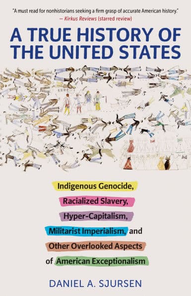 A True History of the United States: Indigenous Genocide, Racialized Slavery, Hyper-Capitalism, Militarist Imperialism and Other Overlooked Aspects of American Exceptionalism by Daniel Sjursen