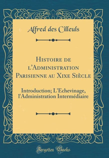 Histoire de l'Administration Parisienne Au Xixe Siï¿½cle: Introduction; l'ï¿½chevinage, l'Administration Intermï¿½diaire (Classic Reprint) by Alfred Des Cilleuls