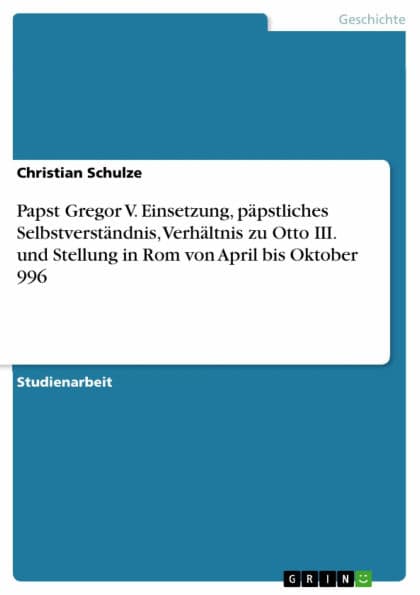 Papst Gregor V. Einsetzung, päpstliches Selbstverständnis, Verhältnis zu Otto III. und Stellung in Rom von April bis Oktober 996 by Christian Schulze