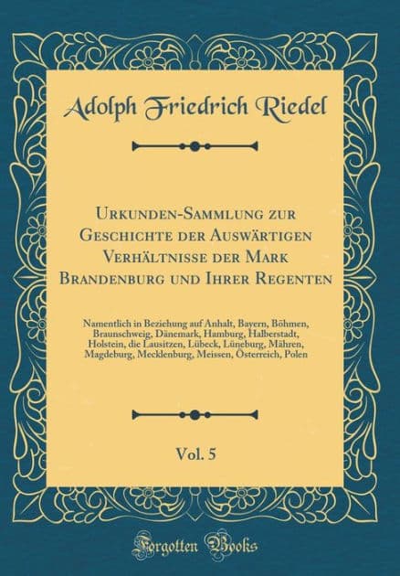 Urkunden-Sammlung zur Geschichte der Auswärtigen Verhältnisse der Mark Brandenburg und Ihrer Regenten, Vol. 5: Namentlich in Beziehung auf Anhalt, Bayern, Böhmen, Braunschweig, Dänemark, Hamburg, Halberstadt, Holstein, die Lausitzen, Lübeck, Lünebur by Adolph Friedrich Riedel