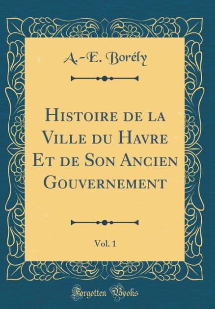 Histoire de la Ville du Havre Et de Son Ancien Gouvernement, Vol. 1 (Classic Reprint) by A.-E. Borély