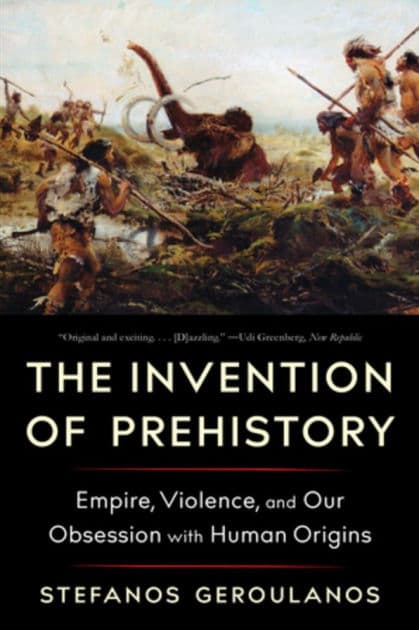 The Invention of Prehistory: Empire, Violence, and Our Obsession with Human Origins by Stefanos Geroulanos