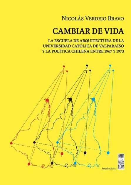 Cambiar de vida: La Escuela de Arquitectura de la Universidad Católica de Valparaíso y la política chilena entre 1967 y 1973 by Nicolás Eduardo Verdejo Bravo
