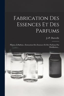 Fabrication Des Essences Et Des Parfums: Plantes ï¿½ Parfum.--extraction Des Essences Et Des Parfums Par Distillation... by J -P Durvelle