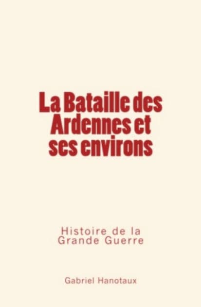 La Bataille des Ardennes et ses environs - Histoire de la Grande Guerre by Gabriel Hanotaux
