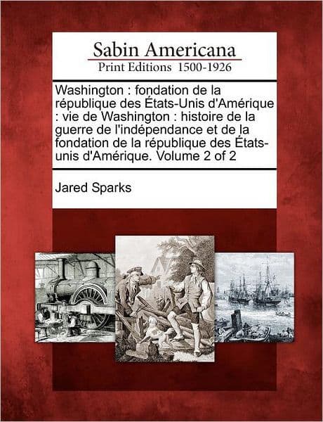 Washington: Fondation de La R Publique Des Tats-Unis D'Am Rique: Vie de Washington: Histoire de La Guerre de L'Ind Pendance Et de La Fondation de La R Publique Des Tats-Unis D'Am Rique. Volume 2 of 2 by Jared Sparks