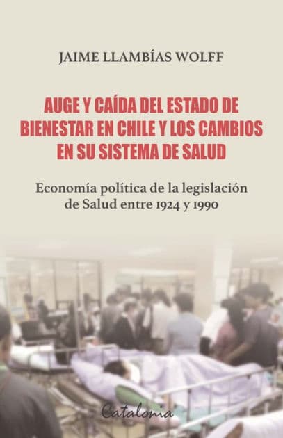 Auge y caída del Estado de bienestar en Chile y los cambios en su sistema de Salud: Economía política de la legislación de Salud entre 1924 y 1990 by Jaime Llambías Wolff