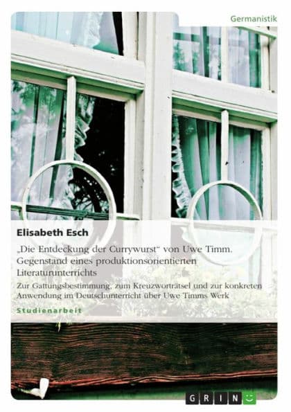 'Die Entdeckung der Currywurst' von Uwe Timm. Gegenstand eines produktionsorientierten Literaturunterrichts: Zur Gattungsbestimmung, zum Kreuzworträtsel und zur konkreten Anwendung im Deutschunterricht über Uwe Timms Werk by Elisabeth Esch