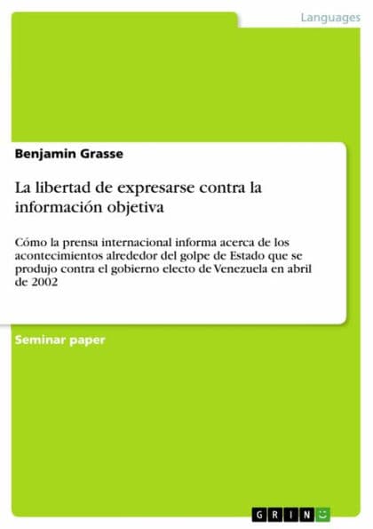 La libertad de expresarse contra la información objetiva: Cómo la prensa internacional informa acerca de los acontecimientos alrededor del golpe de Estado que se produjo contra el gobierno electo de Venezuela en abril de 2002 by Benjamin Grasse