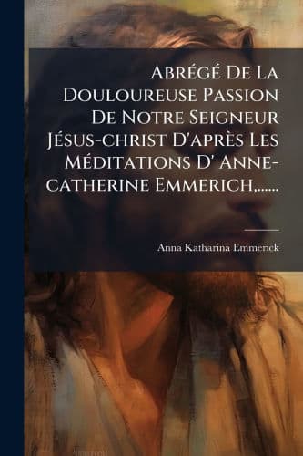 Abrï¿½(c)gï¿½(c) De La Douloureuse Passion De Notre Seigneur Jï¿½(c)sus-christ D'aprï¿½s Les Mï¿½(c)ditations D' Anne-catherine Emmerich, ...... by Anna Katharina Emmerick