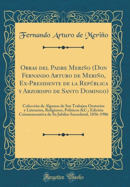 Obras del Padre Meriño (Don Fernando Arturo de Meriño, Ex-Presidente de la República y Arzobispo de Santo Domingo): Colección de Algunos de Sus Trabajos Oratorios y Literarios, Religiosos, Politicos &C.; Edición Conmemorativa de Su Jubileo Sacerdotal