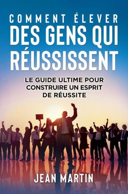 COMMENT ÉLEVER DES GENS QUI RÉUSSISSENT. Le guide ultime pour construire un esprit de réussite