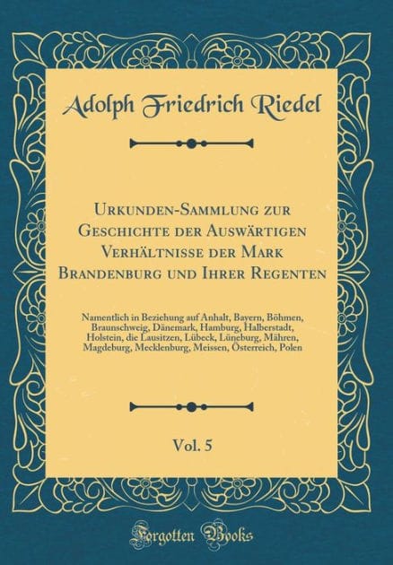 Urkunden-Sammlung zur Geschichte der Auswärtigen Verhältnisse der Mark Brandenburg und Ihrer Regenten, Vol. 5: Namentlich in Beziehung auf Anhalt, Bayern, Böhmen, Braunschweig, Dänemark, Hamburg, Halberstadt, Holstein, die Lausitzen, Lübeck, Lünebur