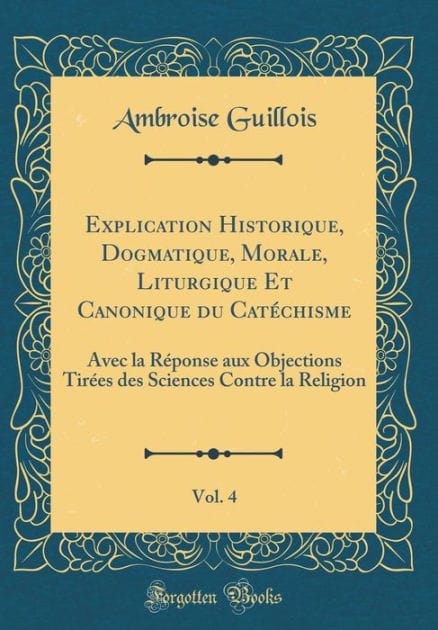 Explication Historique, Dogmatique, Morale, Liturgique Et Canonique du Catéchisme, Vol. 4: Avec la Réponse aux Objections Tirées des Sciences Contre la Religion (Classic Reprint)