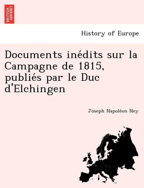 Documents inédits sur la Campagne de 1815, publiés par le Duc d'Elchingen