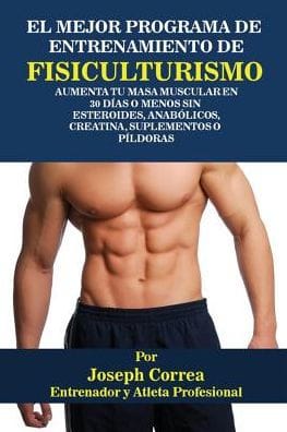 El Mejor Programa De Entrenamiento De Fisiculturismo: Aumenta Tu Masa Muscular En 30 Días O Menos Sin Esteroides, Anabólicos, Creatina, Suplementos O Píldoras