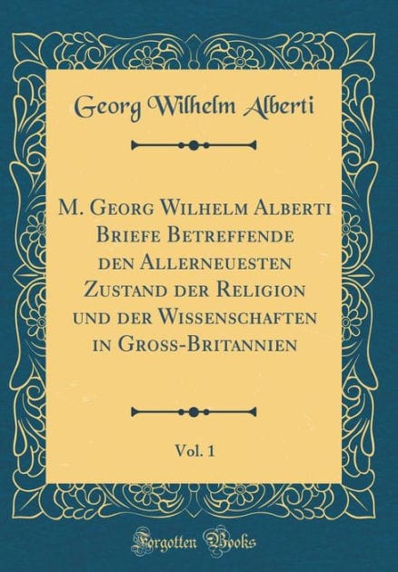M. Georg Wilhelm Alberti Briefe Betreffende den Allerneuesten Zustand der Religion und der Wißenschaften in Groß-Britannien, Vol. 1 (Classic Reprint)