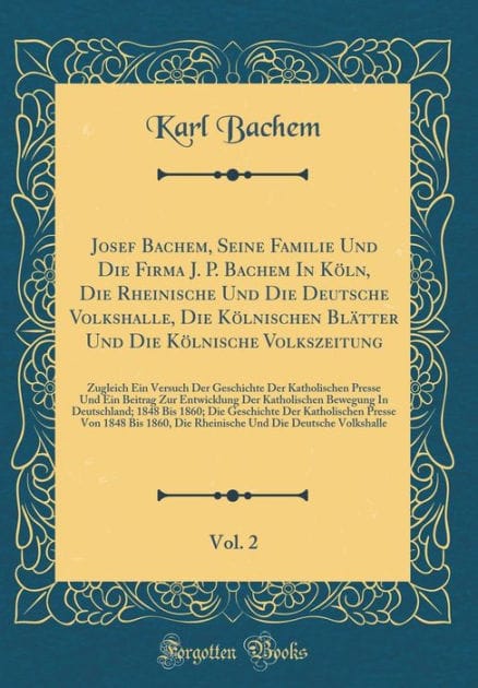 Josef Bachem, Seine Familie Und Die Firma J. P. Bachem in K�ln, Die Rheinische Und Die Deutsche Volkshalle, Die K�lnischen Bl�tter Und Die K�lnische Volkszeitung, Vol. 2: Zugleich Ein Versuch Der Geschichte Der Katholischen Presse Und Ein Beitrag